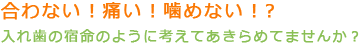 合わない！痛い！噛めない！？